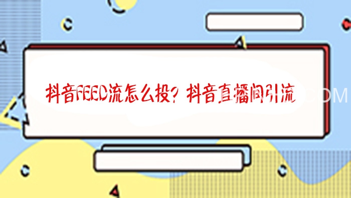 巨量引擎抖音Feed流实操教程 直播间推广feed流广告投放课程